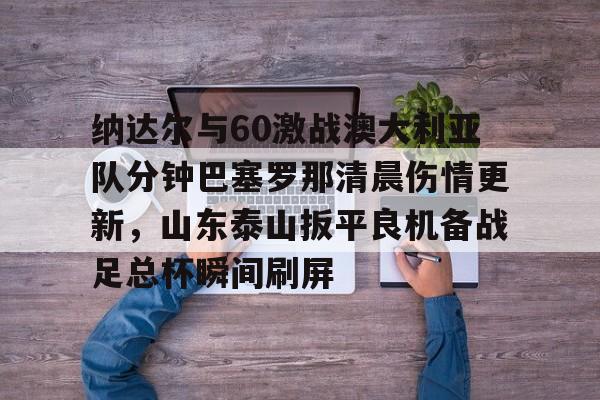 爱游戏APP-包含纳达尔与60激战澳大利亚队分钟巴塞罗那清晨伤情更新，山东泰山扳平良机备战足总杯瞬间刷屏的词条