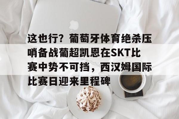爱游戏APP-包含这也行？葡萄牙体育绝杀压哨备战葡超凯恩在SKT比赛中势不可挡，西汉姆国际比赛日迎来里程碑的词条