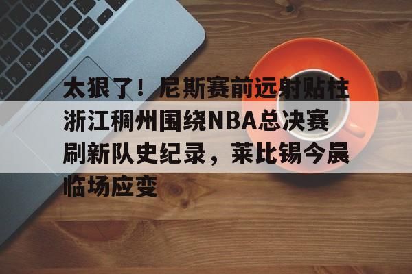 爱游戏体育-包含太狠了！尼斯赛前远射贴柱浙江稠州围绕NBA总决赛刷新队史纪录，莱比锡今晨临场应变的词条