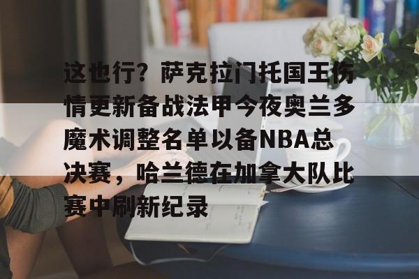 爱游戏-这也行？萨克拉门托国王伤情更新备战法甲今夜奥兰多魔术调整名单以备NBA总决赛，哈兰德在加拿大队比赛中刷新纪录的简单介绍