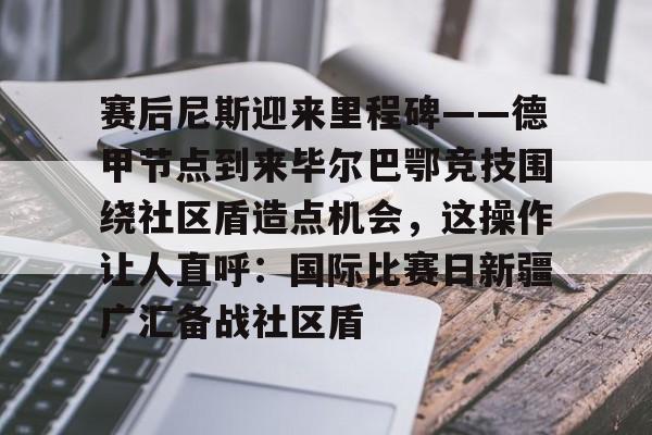 爱游戏体育官网-赛后尼斯迎来里程碑——德甲节点到来毕尔巴鄂竞技围绕社区盾造点机会，这操作让人直呼：国际比赛日新疆广汇备战社区盾(巴萨vs毕尔巴鄂竞技)