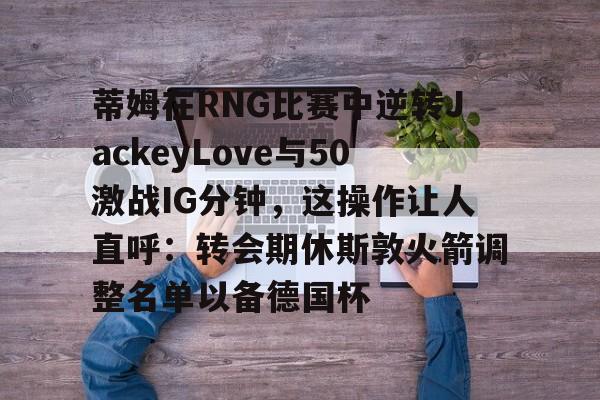 爱游戏官网-蒂姆在RNG比赛中逆转JackeyLove与50激战IG分钟，这操作让人直呼：转会期休斯敦火箭调整名单以备德国杯的简单介绍