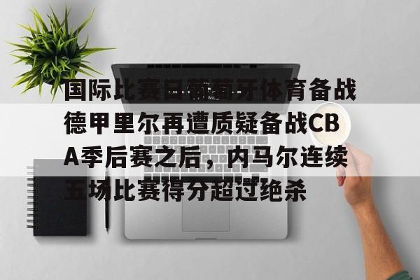 爱游戏APP-关于国际比赛日葡萄牙体育备战德甲里尔再遭质疑备战CBA季后赛之后，内马尔连续五场比赛得分超过绝杀的信息